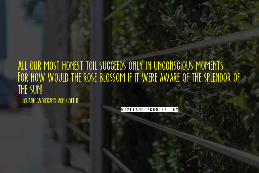 Johann Wolfgang Von Goethe Quotes: All our most honest toil succeeds only in unconscious moments. For how would the rose blossom if it were aware of the splendor of the sun!