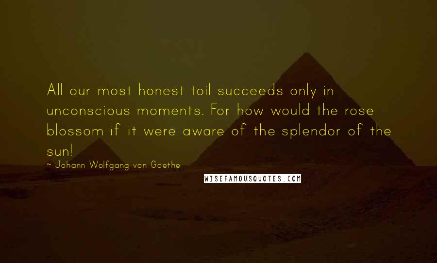 Johann Wolfgang Von Goethe Quotes: All our most honest toil succeeds only in unconscious moments. For how would the rose blossom if it were aware of the splendor of the sun!