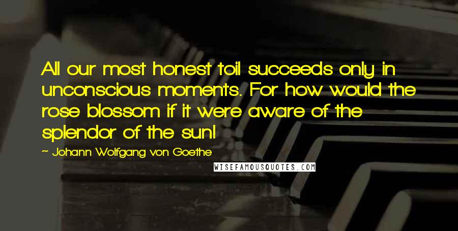 Johann Wolfgang Von Goethe Quotes: All our most honest toil succeeds only in unconscious moments. For how would the rose blossom if it were aware of the splendor of the sun!