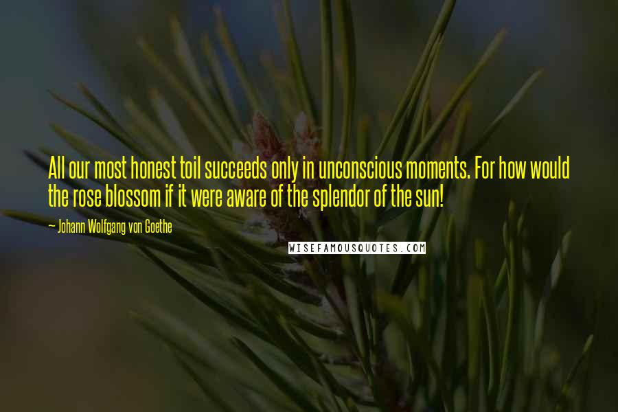 Johann Wolfgang Von Goethe Quotes: All our most honest toil succeeds only in unconscious moments. For how would the rose blossom if it were aware of the splendor of the sun!