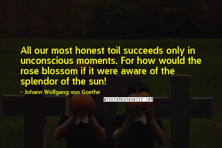 Johann Wolfgang Von Goethe Quotes: All our most honest toil succeeds only in unconscious moments. For how would the rose blossom if it were aware of the splendor of the sun!