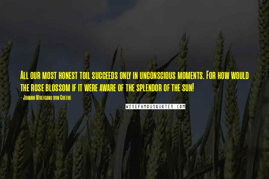 Johann Wolfgang Von Goethe Quotes: All our most honest toil succeeds only in unconscious moments. For how would the rose blossom if it were aware of the splendor of the sun!