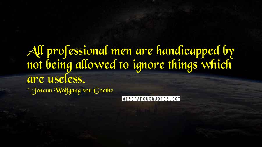 Johann Wolfgang Von Goethe Quotes: All professional men are handicapped by not being allowed to ignore things which are useless.