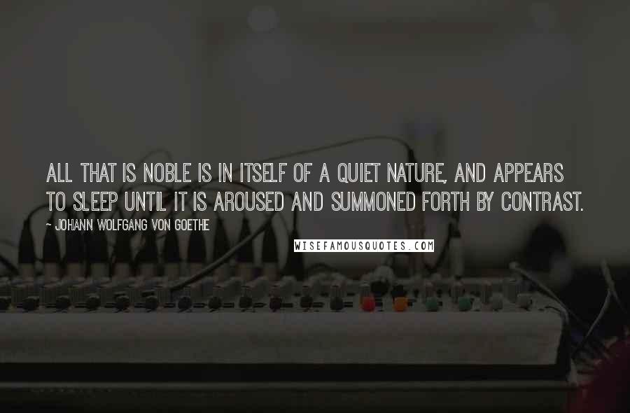 Johann Wolfgang Von Goethe Quotes: All that is noble is in itself of a quiet nature, and appears to sleep until it is aroused and summoned forth by contrast.