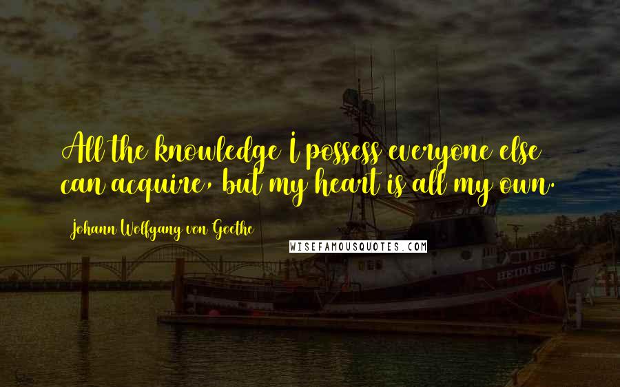 Johann Wolfgang Von Goethe Quotes: All the knowledge I possess everyone else can acquire, but my heart is all my own.