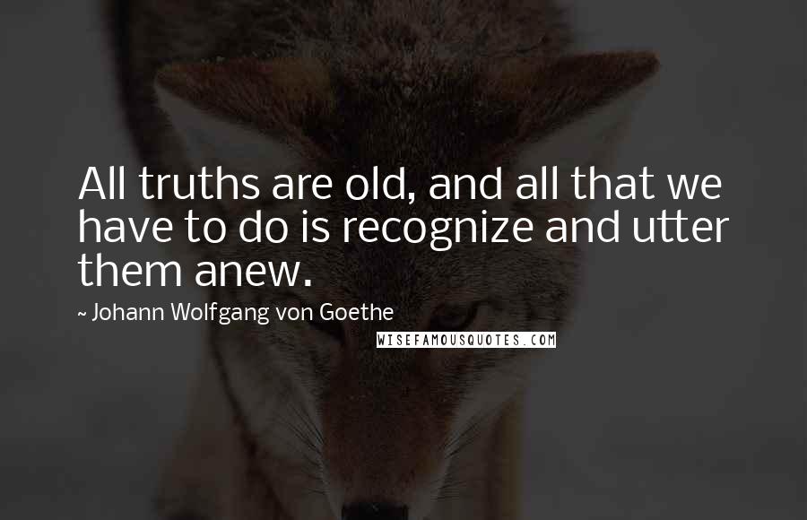 Johann Wolfgang Von Goethe Quotes: All truths are old, and all that we have to do is recognize and utter them anew.