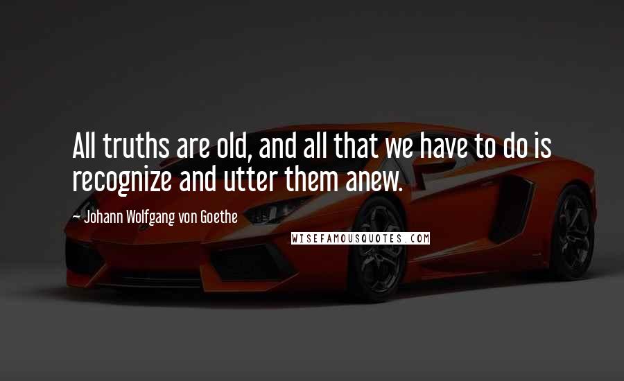 Johann Wolfgang Von Goethe Quotes: All truths are old, and all that we have to do is recognize and utter them anew.