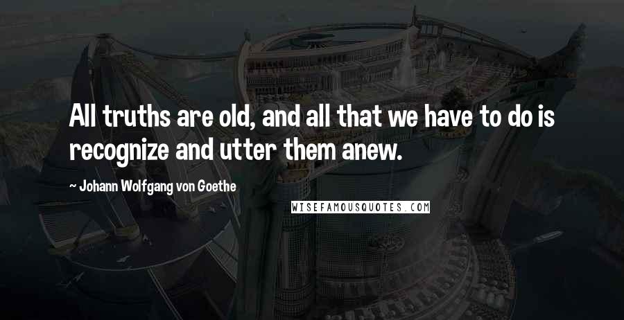 Johann Wolfgang Von Goethe Quotes: All truths are old, and all that we have to do is recognize and utter them anew.