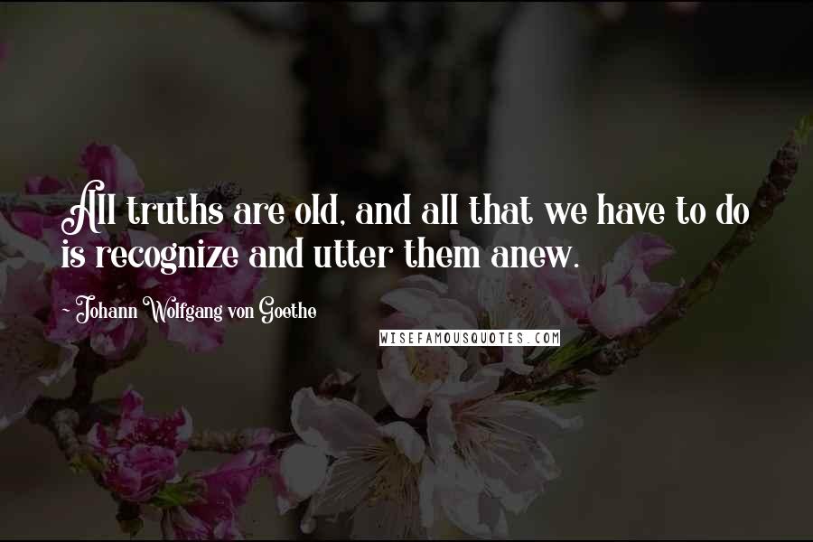 Johann Wolfgang Von Goethe Quotes: All truths are old, and all that we have to do is recognize and utter them anew.