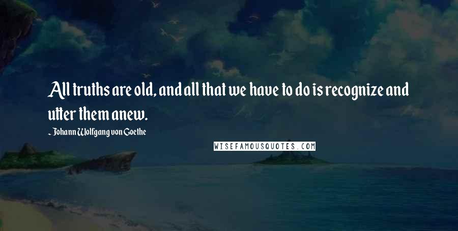 Johann Wolfgang Von Goethe Quotes: All truths are old, and all that we have to do is recognize and utter them anew.