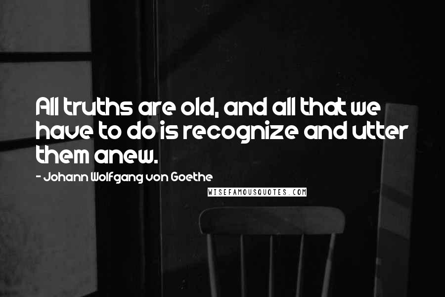 Johann Wolfgang Von Goethe Quotes: All truths are old, and all that we have to do is recognize and utter them anew.