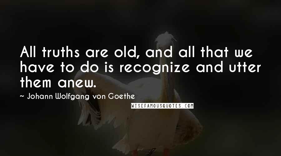 Johann Wolfgang Von Goethe Quotes: All truths are old, and all that we have to do is recognize and utter them anew.