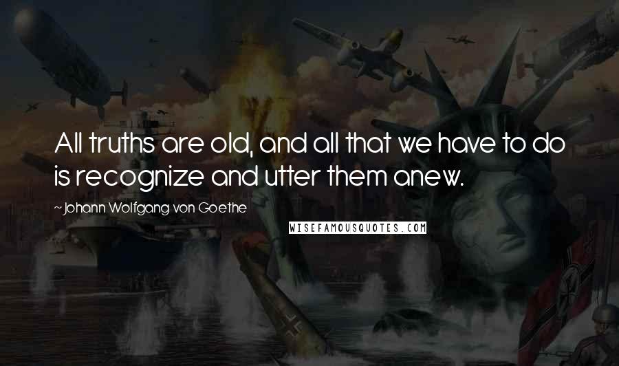 Johann Wolfgang Von Goethe Quotes: All truths are old, and all that we have to do is recognize and utter them anew.