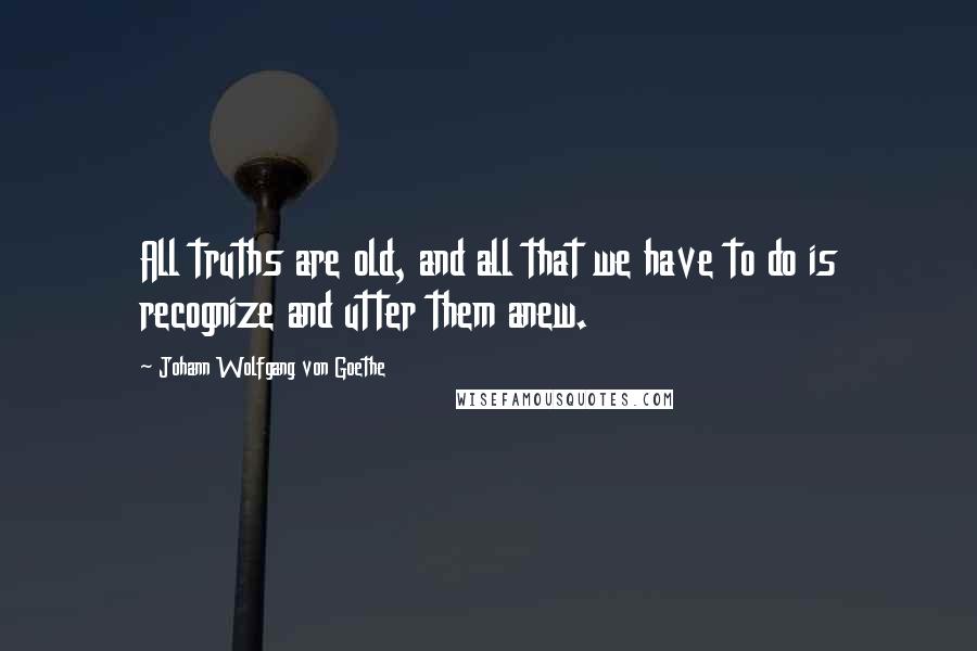 Johann Wolfgang Von Goethe Quotes: All truths are old, and all that we have to do is recognize and utter them anew.