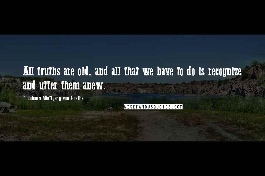 Johann Wolfgang Von Goethe Quotes: All truths are old, and all that we have to do is recognize and utter them anew.