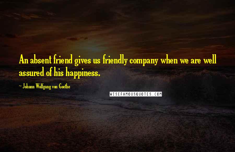 Johann Wolfgang Von Goethe Quotes: An absent friend gives us friendly company when we are well assured of his happiness.