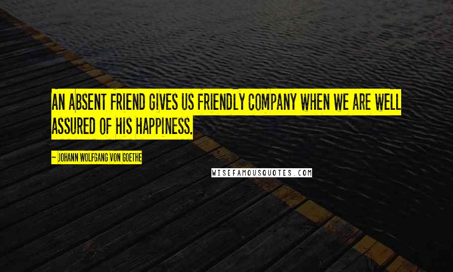 Johann Wolfgang Von Goethe Quotes: An absent friend gives us friendly company when we are well assured of his happiness.