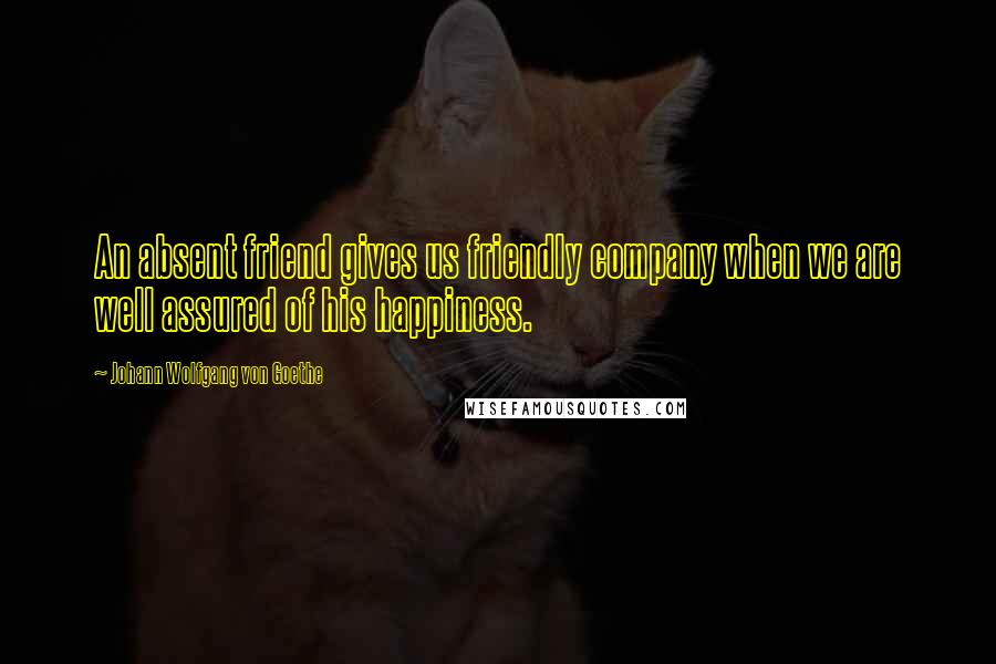 Johann Wolfgang Von Goethe Quotes: An absent friend gives us friendly company when we are well assured of his happiness.