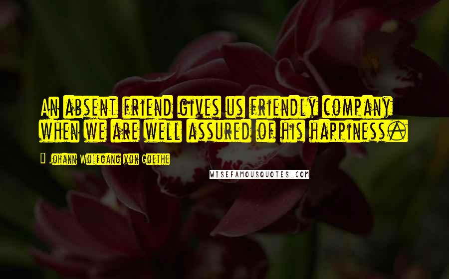 Johann Wolfgang Von Goethe Quotes: An absent friend gives us friendly company when we are well assured of his happiness.
