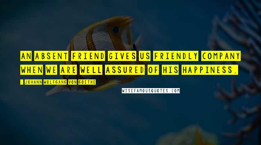 Johann Wolfgang Von Goethe Quotes: An absent friend gives us friendly company when we are well assured of his happiness.
