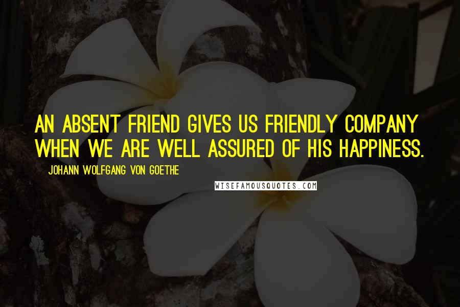 Johann Wolfgang Von Goethe Quotes: An absent friend gives us friendly company when we are well assured of his happiness.