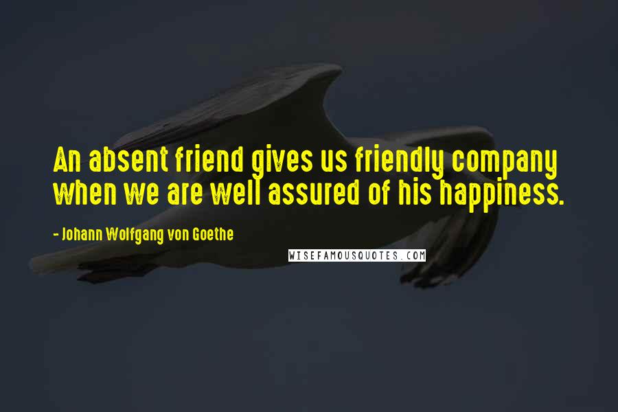Johann Wolfgang Von Goethe Quotes: An absent friend gives us friendly company when we are well assured of his happiness.