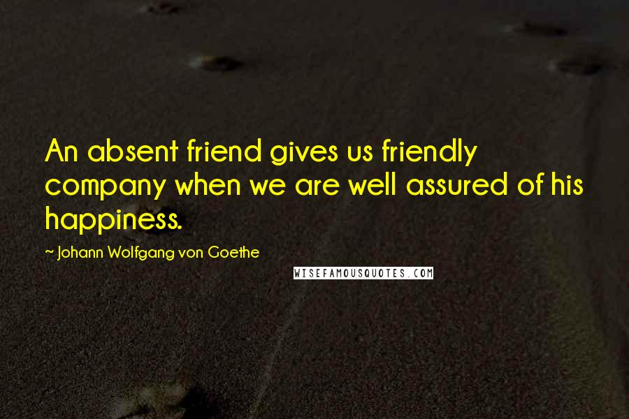 Johann Wolfgang Von Goethe Quotes: An absent friend gives us friendly company when we are well assured of his happiness.