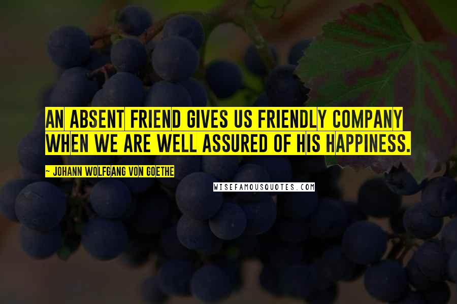 Johann Wolfgang Von Goethe Quotes: An absent friend gives us friendly company when we are well assured of his happiness.