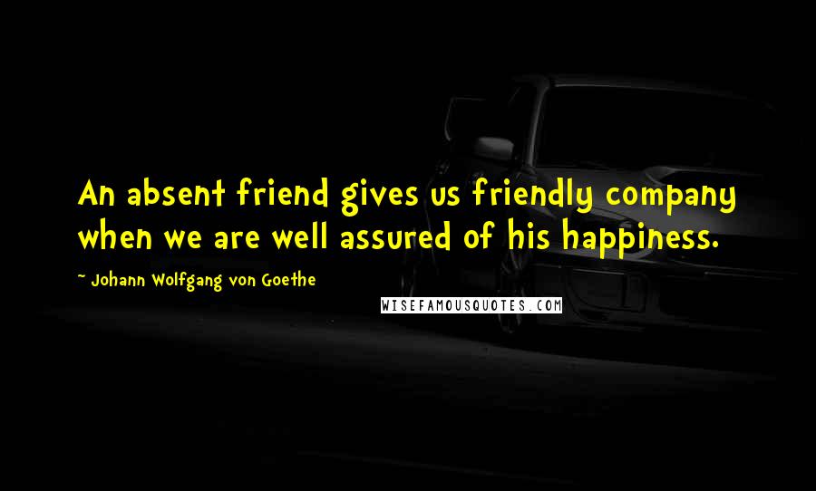 Johann Wolfgang Von Goethe Quotes: An absent friend gives us friendly company when we are well assured of his happiness.