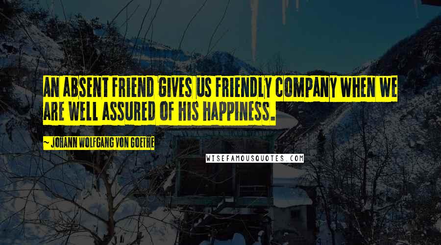 Johann Wolfgang Von Goethe Quotes: An absent friend gives us friendly company when we are well assured of his happiness.