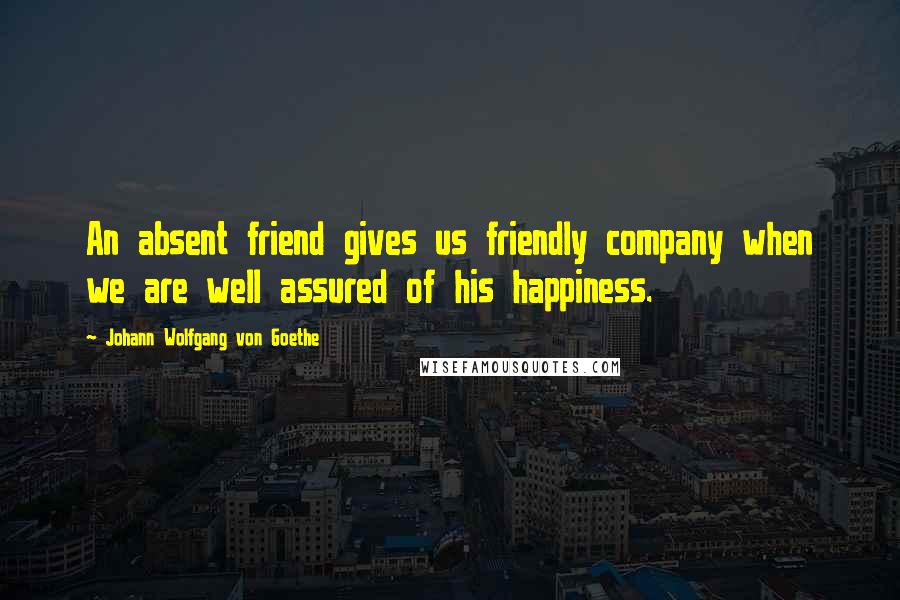 Johann Wolfgang Von Goethe Quotes: An absent friend gives us friendly company when we are well assured of his happiness.