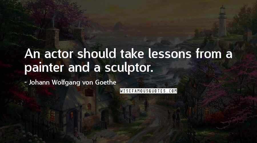 Johann Wolfgang Von Goethe Quotes: An actor should take lessons from a painter and a sculptor.