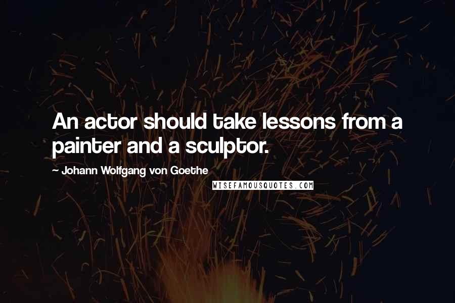 Johann Wolfgang Von Goethe Quotes: An actor should take lessons from a painter and a sculptor.