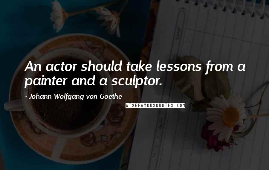 Johann Wolfgang Von Goethe Quotes: An actor should take lessons from a painter and a sculptor.