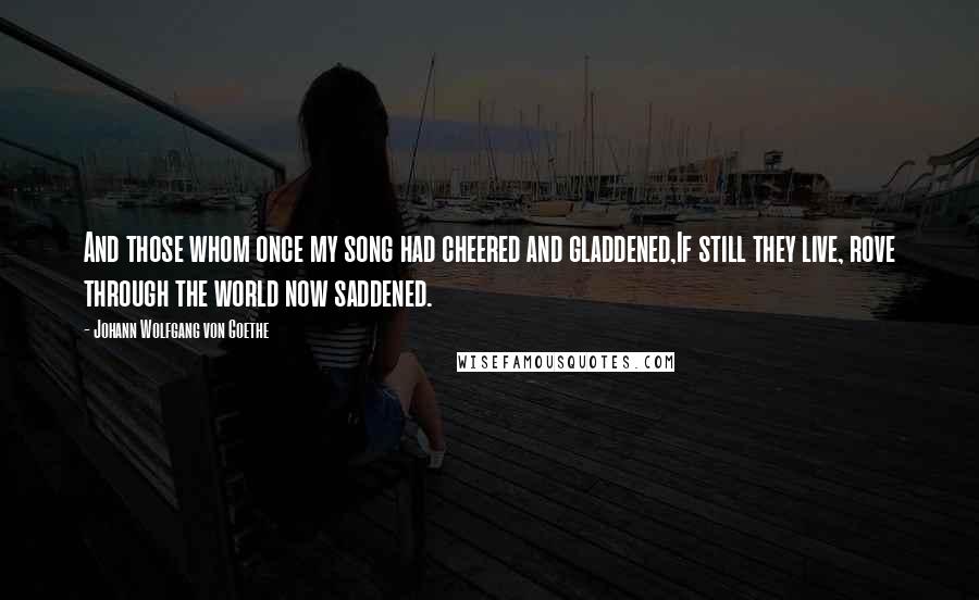 Johann Wolfgang Von Goethe Quotes: And those whom once my song had cheered and gladdened,If still they live, rove through the world now saddened.