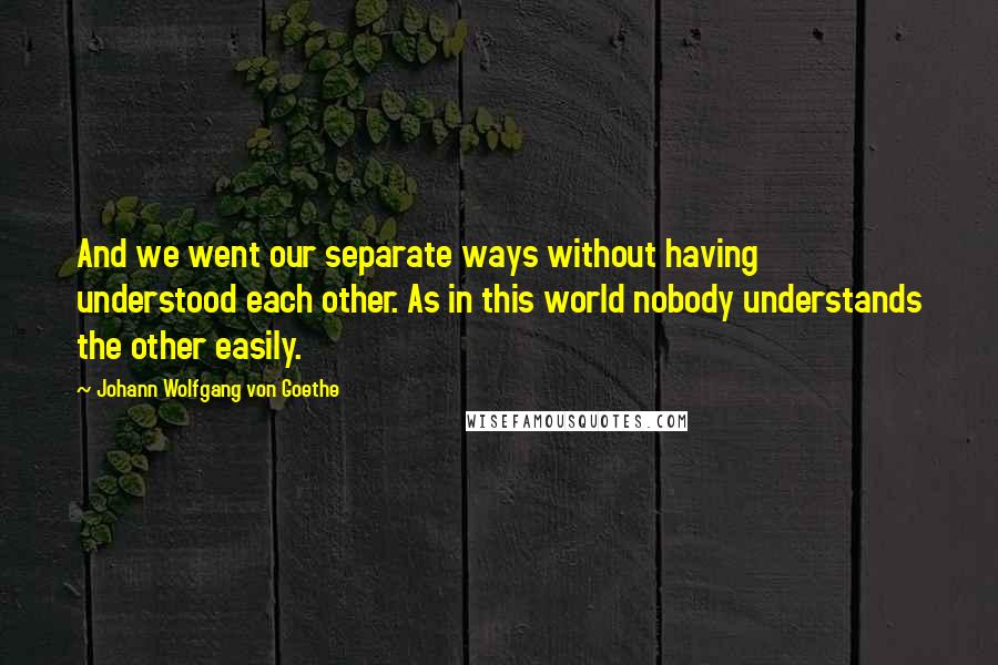 Johann Wolfgang Von Goethe Quotes: And we went our separate ways without having understood each other. As in this world nobody understands the other easily.