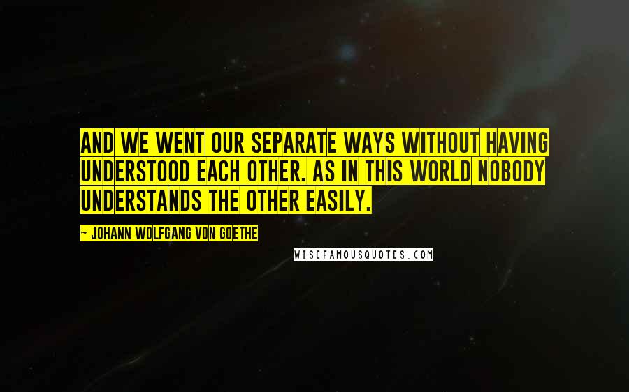 Johann Wolfgang Von Goethe Quotes: And we went our separate ways without having understood each other. As in this world nobody understands the other easily.