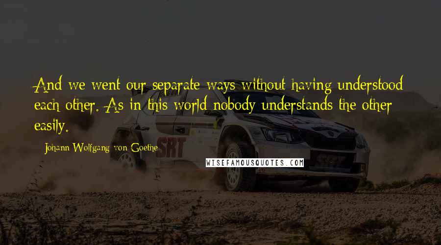 Johann Wolfgang Von Goethe Quotes: And we went our separate ways without having understood each other. As in this world nobody understands the other easily.