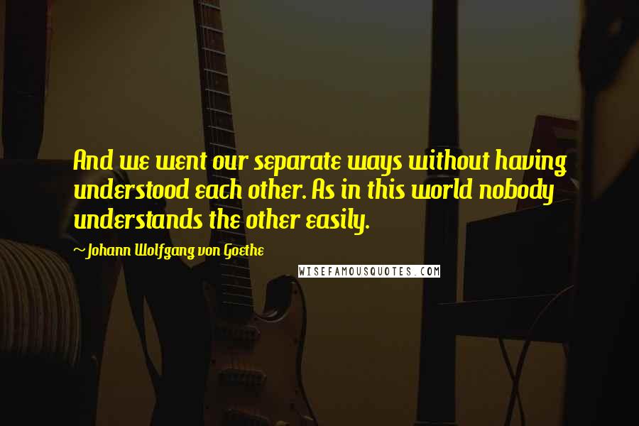 Johann Wolfgang Von Goethe Quotes: And we went our separate ways without having understood each other. As in this world nobody understands the other easily.