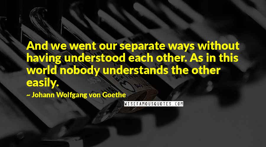 Johann Wolfgang Von Goethe Quotes: And we went our separate ways without having understood each other. As in this world nobody understands the other easily.