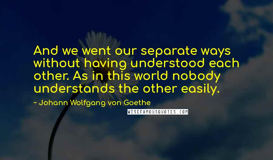 Johann Wolfgang Von Goethe Quotes: And we went our separate ways without having understood each other. As in this world nobody understands the other easily.