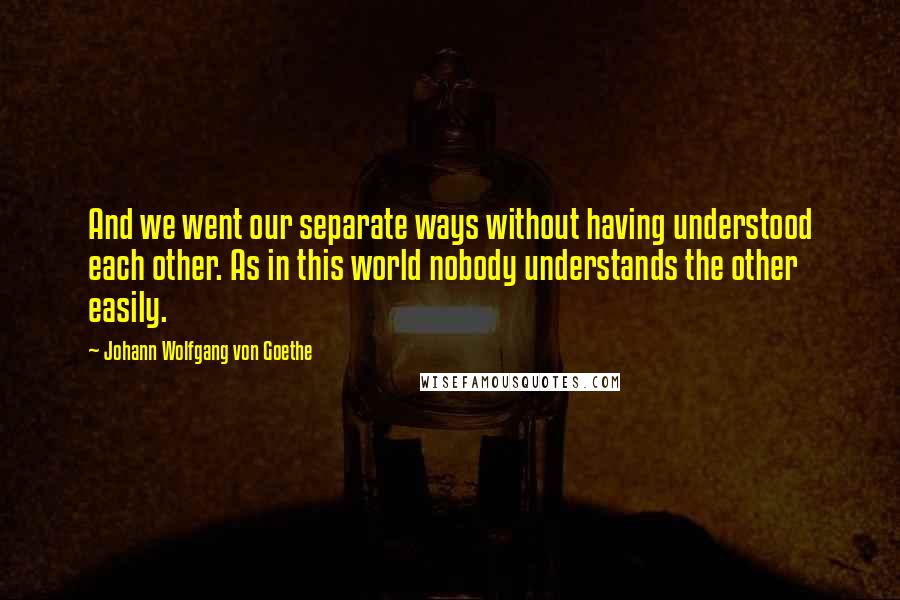 Johann Wolfgang Von Goethe Quotes: And we went our separate ways without having understood each other. As in this world nobody understands the other easily.