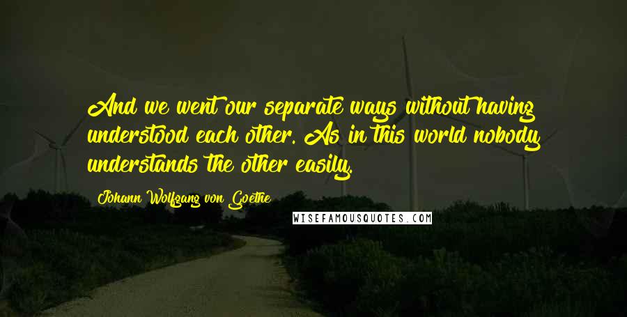 Johann Wolfgang Von Goethe Quotes: And we went our separate ways without having understood each other. As in this world nobody understands the other easily.