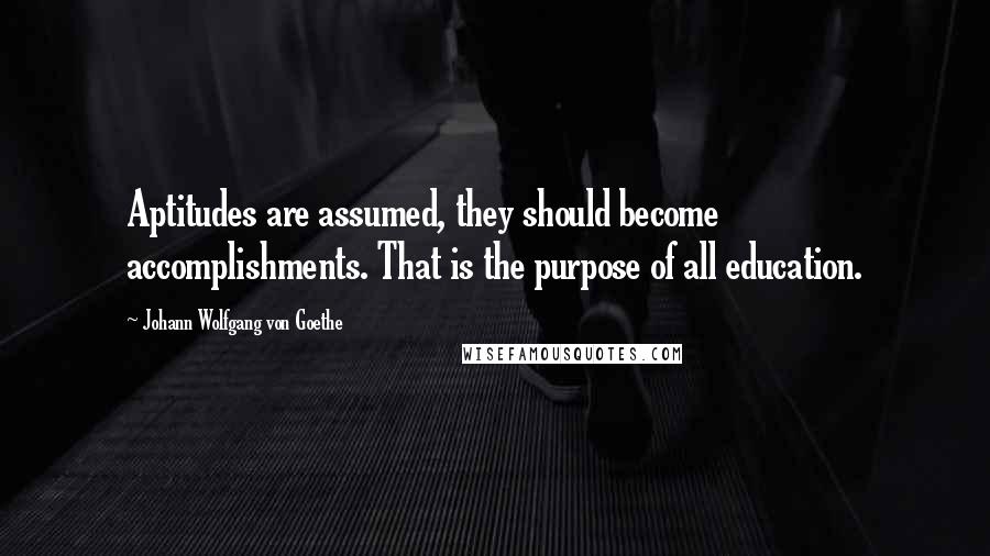 Johann Wolfgang Von Goethe Quotes: Aptitudes are assumed, they should become accomplishments. That is the purpose of all education.