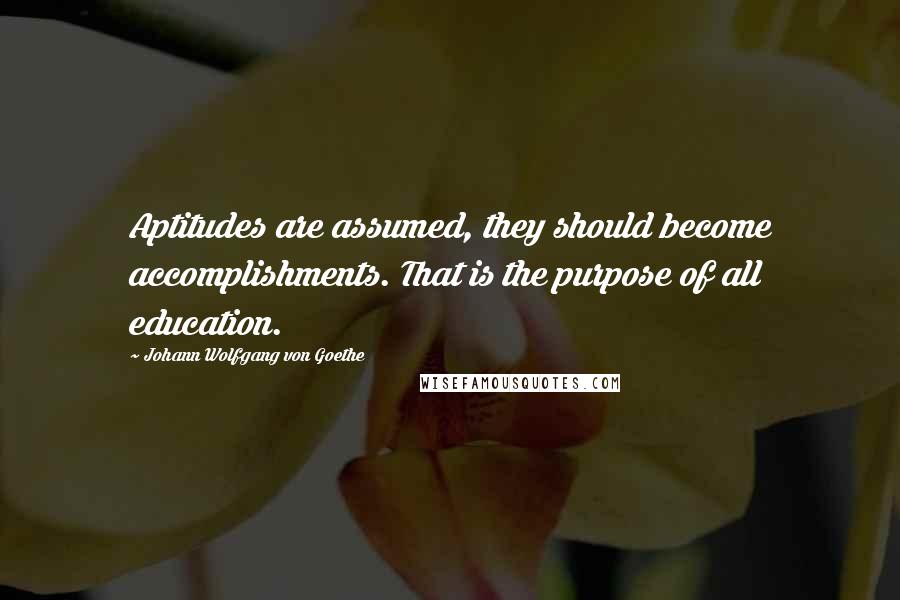 Johann Wolfgang Von Goethe Quotes: Aptitudes are assumed, they should become accomplishments. That is the purpose of all education.