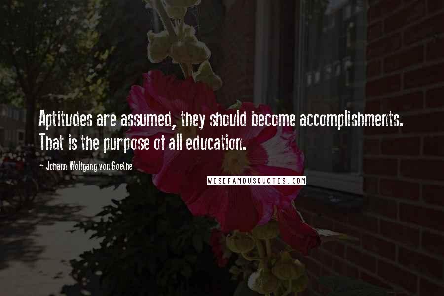 Johann Wolfgang Von Goethe Quotes: Aptitudes are assumed, they should become accomplishments. That is the purpose of all education.