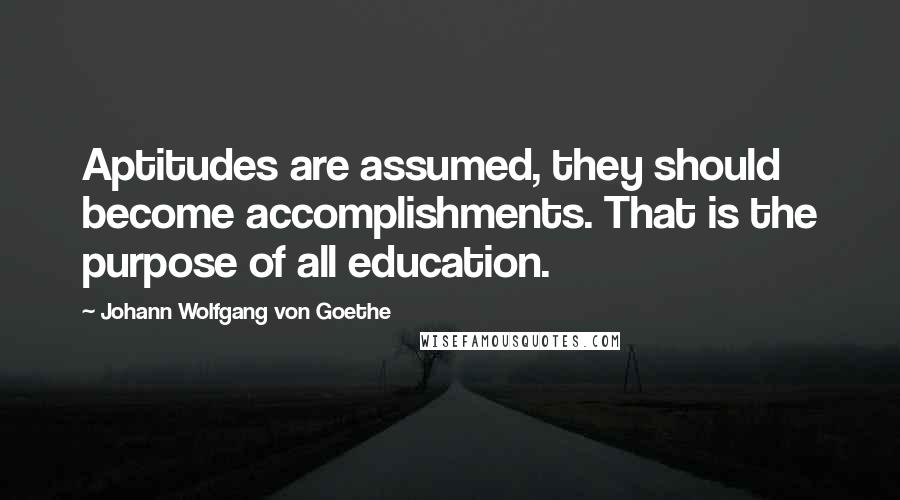 Johann Wolfgang Von Goethe Quotes: Aptitudes are assumed, they should become accomplishments. That is the purpose of all education.
