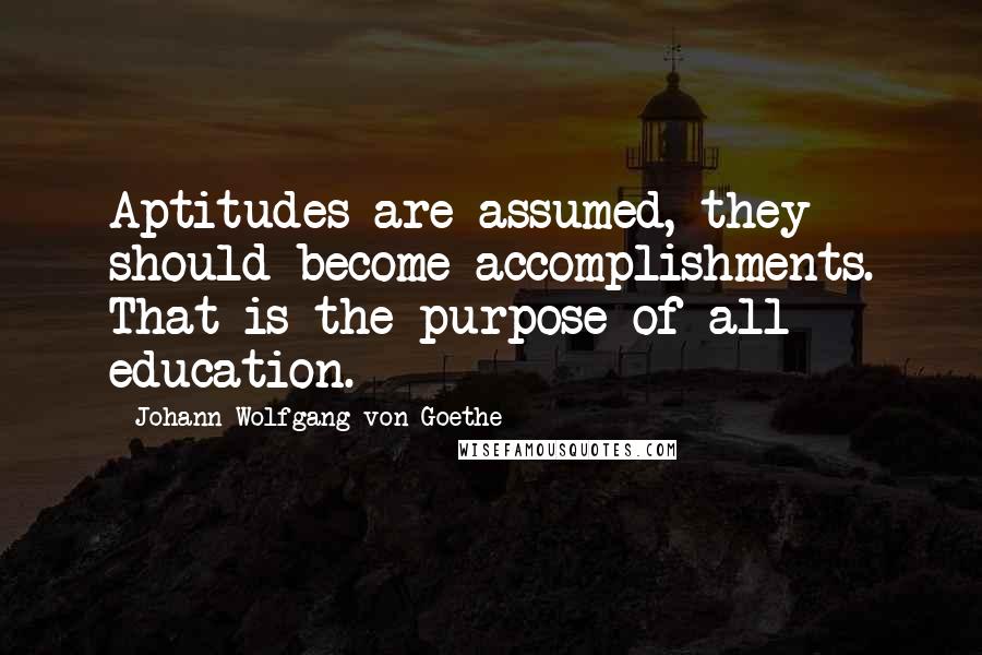 Johann Wolfgang Von Goethe Quotes: Aptitudes are assumed, they should become accomplishments. That is the purpose of all education.