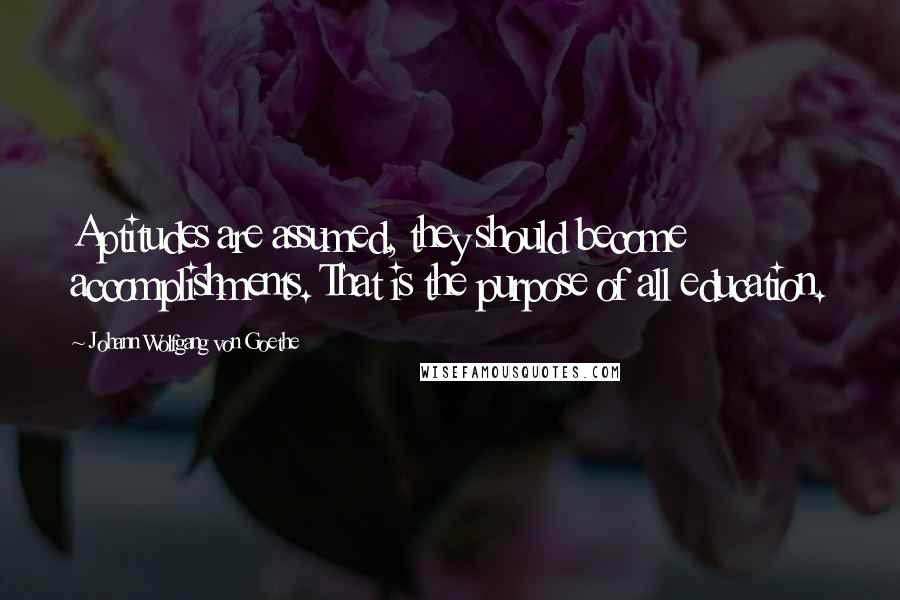 Johann Wolfgang Von Goethe Quotes: Aptitudes are assumed, they should become accomplishments. That is the purpose of all education.