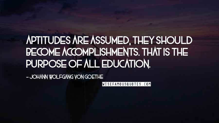 Johann Wolfgang Von Goethe Quotes: Aptitudes are assumed, they should become accomplishments. That is the purpose of all education.